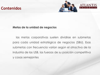 Metas de la unidad de negocios las metas corporativas suelen dividirse en submetas para cada unidad estratégica de negocios (SBU). Esas submetas con frecuencia varían según el atractivo de la industria de las USB, las fuerzas de su posición competitiva y cosas semejantes  Contenidos 