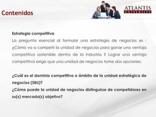 Estrategia competitiva La pregunta esencial al formular una estrategia de negocios es : ¿Cómo va a competir la unidad de negocios para ganar una ventaja competitiva sostenible dentro de la industria ? Lograr una ventaja competitiva exige que una unidad de negocios tome dos opciones:   ¿Cuál es el dominio competitivo o ámbito de la unidad estratégica de negocios (SBU)? ¿Cómo puede la unidad de negocios distinguirse de competidores en su(s) mercado(s) objetivo? Contenidos 