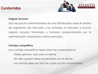Asignar recursos Una vez que los administradores de una SUB decidan sobre le ámbito de segmentos del mercado y las entradas al mercado a buscar, asignan recursos financieros y humanos proporcionados por la administración corporativa a estos mercados. Ventaja competitiva Una ventaja competitiva debe tener tres características: Debe generar valor para el cliente  El valor superior debe ser percibido por el cliente La ventaja debe ser fácil de copiar por los competidores  Contenidos 