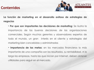 La función de marketing en el desarrollo exitoso de estrategias de negocios Por que son importantes las decisiones de marketing:  Se ilustra la importancia de las buenas decisiones de las organizaciones comerciales. Según muchos gerentes y observadores expertos de todo el mundo, un gran  interés en el cliente y estrategias del marketing bien concebidas y administradas  Importancia de las metas:  en los mercados financieros lo más importante de una compañía son los resultados, su rentabilidad. A la larga las empresas, hasta las que inician por Internet, deben obtener utilidades para seguir en el mercado. Contenidos 