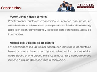 ¿Quién vende y quien compra? Prácticamente cualquier organización e individuo que posee un excedente de cualquier cosa participa en actividades de marketing para identificar, comunicarse y negociar con potenciales socios de intercambio  Necesidades y deseos de los clientes Las necesidades son las fuerzas básicas que impulsan a los clientes a llevar a cabo acciones y participar en intercambios. Una necesidad no satisfecha es una brecha entre los estados real y deseado de una persona o alguna dimensión física o psicológica.  Contenidos 
