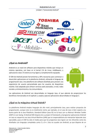 Android de la A a la Z
                                           Unidad 1 “Conociendo Android”




¿Qué es Android?
Android es un stack de software para dispositivos móviles que incluye un
sistema operativo, con base en el kernel 2.6 de Linux; middleware, y
aplicaciones clave. El sistema es muy ligero y completamente equipado.

El SDK de Android provee herramientas y APIs necesarias para comenzar a
desarrollar aplicaciones en la plataforma Android, utilizando el lenguaje de
programación Java. Una plataforma de software diseñada para proveer una
experiencia de usuario personalizada para los usuarios de dispositivos
móviles. Está adaptado para ofrecer servicios web avanzados, e-mail, redes
sociales y entretenimiento a los consumidores.

Las aplicaciones de Android son desarrolladas en lenguaje Java, el que además de proporcionar los
beneficios mencionados en el capítulo 1, acepta y ejecuta aplicaciones desarrolladas en lenguaje C.



¿Qué es la máquina virtual Dalvik?
La plataforma Android emplea lenguajes de alto nivel, principalmente Java, para realizar proyectos de
programación, aunque esto no es totalmente cierto; por ejemplo, en el caso de Java si bien soporta una
buena parte de la Java Plataform, Standard Edition (Java SE) no lo hace con su Abstract Window Toolkit
(AWT) ni con Swing. El Android SDK dispone de su propio UI framework, al programar aplicaciones Android
en Java se requeriría una Java Virtual Machine (JVM) que se responsabilizara de interpretar bytecode Java
ejecutable, pues el JVM ha sido el medio para que los programas Java logren ser tan eficientes como los
diseñados con lenguajes compilados como C y C++. Esto no sucede con Android, ya que dispone de un

                                                                                                       2
Elaborado por: J. Ulises González Medina
android.unam@gmail.com
Noviembre 2011
Versión 1.2
 