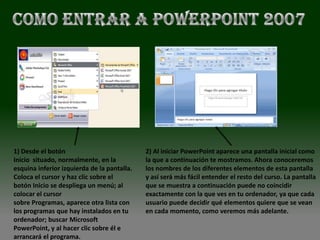 1) Desde el botón                            2) Al iniciar PowerPoint aparece una pantalla inicial como
Inicio situado, normalmente, en la           la que a continuación te mostramos. Ahora conoceremos
esquina inferior izquierda de la pantalla.   los nombres de los diferentes elementos de esta pantalla
Coloca el cursor y haz clic sobre el         y así será más fácil entender el resto del curso. La pantalla
botón Inicio se despliega un menú; al        que se muestra a continuación puede no coincidir
colocar el cursor                            exactamente con la que ves en tu ordenador, ya que cada
sobre Programas, aparece otra lista con      usuario puede decidir qué elementos quiere que se vean
los programas que hay instalados en tu       en cada momento, como veremos más adelante.
ordenador; buscar Microsoft
PowerPoint, y al hacer clic sobre él e
arrancará el programa.
 