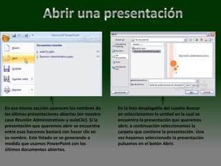 En esa misma sección aparecen los nombres de      En la lista desplegable del cuadro Buscar
las últimas presentaciones abiertas (en nuestro   en seleccionamos la unidad en la cual se
caso Reunión Administrativos y aulaClic). Si la   encuentra la presentación que queremos
presentación que queremos abrir se encuentra      abrir, a continuación seleccionamos la
entre esas hacemos bastará con hacer clic en      carpeta que contiene la presentación. Una
su nombre. Este listado se ve generando a         vez hayamos seleccionado la presentación
medida que usamos PowerPoint con los              pulsamos en el botón Abrir.
últimos documentos abiertos.
 