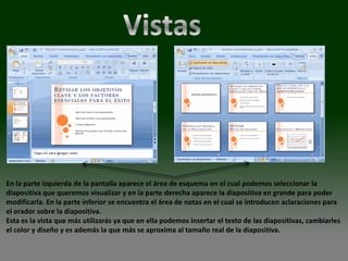 En la parte izquierda de la pantalla aparece el área de esquema en el cual podemos seleccionar la
diapositiva que queremos visualizar y en la parte derecha aparece la diapositiva en grande para poder
modificarla. En la parte inferior se encuentra el área de notas en el cual se introducen aclaraciones para
el orador sobre la diapositiva.
Esta es la vista que más utilizarás ya que en ella podemos insertar el texto de las diapositivas, cambiarles
el color y diseño y es además la que más se aproxima al tamaño real de la diapositiva.
 