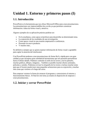 Unidad 1. Entorno y primeros pasos (I)
1.1. Introducción
PowerPoint es la herramienta que nos ofrece Microsoft Office para crear presentaciones.
Las presentaciones son imprescindibles hoy en día ya que permiten comunicar
información e ideas de forma visual y atractiva.

Algunos ejemplos de su aplicación práctica podrían ser:

       En la enseñanza, como apoyo al profesor para desarrollar un determinado tema.
       La exposición de los resultados de una investigación.
       Como apoyo visual en una reunión empresarial o conferencia.
       Presentar un nuevo producto.
       Y muchos más...

En definitiva siempre que se quiera exponer información de forma visual y agradable
para captar la atención del interlocutor.

Con PowerPoint podemos crear presentaciones de forma fácil y rápida pero con gran
calidad ya que incorpora gran cantidad de herramientas que nos permiten personalizar
hasta el último detalle. Podemos controlar el estilo de los textos y de los párrafos,
insertar gráficos, dibujos, imágenes... También es posible insertar efectos animados,
películas y sonidos. Podremos revisar la ortografía de los textos e incluso insertar notas
para que el locutor pueda tener unas pequeñas aclaraciones para su exposición y muchas
más cosas que veremos a lo largo del curso.

Para empezar veremos la forma de arrancar el programa y conoceremos el entorno y
funcionamiento básico. Al final de este tema ya estarás en disposición de empezar a
crear presentaciones.

1.2. Iniciar y cerrar PowerPoint
 