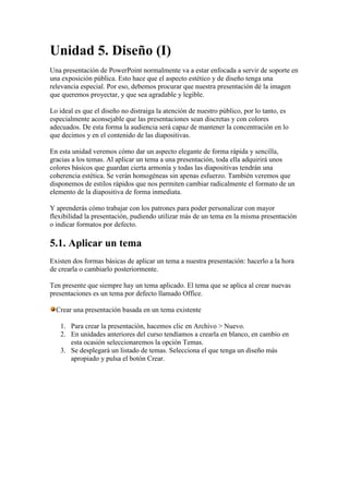 Unidad 5. Diseño (I)
Una presentación de PowerPoint normalmente va a estar enfocada a servir de soporte en
una exposición pública. Esto hace que el aspecto estético y de diseño tenga una
relevancia especial. Por eso, debemos procurar que nuestra presentación dé la imagen
que queremos proyectar, y que sea agradable y legible.

Lo ideal es que el diseño no distraiga la atención de nuestro público, por lo tanto, es
especialmente aconsejable que las presentaciones sean discretas y con colores
adecuados. De esta forma la audiencia será capaz de mantener la concentración en lo
que decimos y en el contenido de las diapositivas.

En esta unidad veremos cómo dar un aspecto elegante de forma rápida y sencilla,
gracias a los temas. Al aplicar un tema a una presentación, toda ella adquirirá unos
colores básicos que guardan cierta armonía y todas las diapositivas tendrán una
coherencia estética. Se verán homogéneas sin apenas esfuerzo. También veremos que
disponemos de estilos rápidos que nos permiten cambiar radicalmente el formato de un
elemento de la diapositiva de forma inmediata.

Y aprenderás cómo trabajar con los patrones para poder personalizar con mayor
flexibilidad la presentación, pudiendo utilizar más de un tema en la misma presentación
o indicar formatos por defecto.

5.1. Aplicar un tema
Existen dos formas básicas de aplicar un tema a nuestra presentación: hacerlo a la hora
de crearla o cambiarlo posteriormente.

Ten presente que siempre hay un tema aplicado. El tema que se aplica al crear nuevas
presentaciones es un tema por defecto llamado Office.

  Crear una presentación basada en un tema existente

   1. Para crear la presentación, hacemos clic en Archivo > Nuevo.
   2. En unidades anteriores del curso tendíamos a crearla en blanco, en cambio en
      esta ocasión seleccionaremos la opción Temas.
   3. Se desplegará un listado de temas. Selecciona el que tenga un diseño más
      apropiado y pulsa el botón Crear.
 