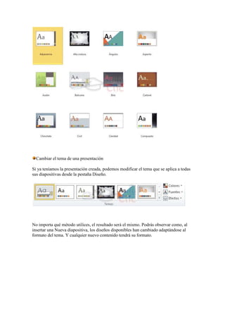 Cambiar el tema de una presentación

Si ya teníamos la presentación creada, podemos modificar el tema que se aplica a todas
sus diapositivas desde la pestaña Diseño.




No importa qué método utilices, el resultado será el mismo. Podrás observar como, al
insertar una Nueva diapositiva, los diseños disponibles han cambiado adaptándose al
formato del tema. Y cualquier nuevo contenido tendrá su formato.
 