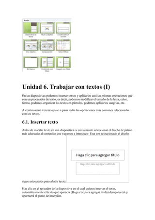 Unidad 6. Trabajar con textos (I)
En las diapositivas podemos insertar textos y aplicarles casi las mismas operaciones que
con un procesador de texto, es decir, podemos modificar el tamaño de la letra, color,
forma, podemos organizar los textos en párrafos, podemos aplicarles sangrías, etc.

A continuación veremos paso a paso todas las operaciones más comunes relacionadas
con los textos.

6.1. Insertar texto
Antes de insertar texto en una diapositiva es conveniente seleccionar el diseño de patrón
más adecuado al contenido que vayamos a introducir. Una vez seleccionado el diseño




sigue estos pasos para añadir texto:

Haz clic en el recuadro de la diapositiva en el cual quieras insertar el texto,
automáticamente el texto que aparecía (Haga clic para agregar titulo) desaparecerá y
aparecerá el punto de inserción.
 