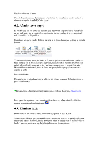 Empieza a insertar el texto.

Cuando hayas terminado de introducir el texto haz clic con el ratón en otra parte de la
diapositiva o pulsa la tecla ESC dos veces.

6.2. Añadir texto nuevo
Es posible que con los textos de esquema que incorporan las plantillas de PowerPoint
no sea suficiente, por lo que tendrás que insertar nuevos cuadros de texto para añadir
más contenido a la diapositiva.

Para añadir un nuevo cuadro de texto haz clic en el botón Cuadro de texto de la pestaña
Insertar.




Verás como el cursor toma este aspecto , donde quieras insertar el nuevo cuadro de
texto haz clic con el botón izquierdo del ratón, manteniéndolo pulsado arrástralo para
definir el tamaño del cuadro de texto y suéltalo cuando tengas el tamaño deseado.
Dentro del cuadro tienes el punto de inserción que te indica que puedes empezar a
escribir el texto.

Introduce el texto.

Una vez hayas terminado de insertar el texto haz clic en otra parte de la diapositiva o
pulsa dos veces ESC.



  Para practicar estas operaciones te aconsejamos realizar el ejercicio Añadir texto



Powerpoint incorpora un corrector ortográfico, si quieres saber más sobre él visita
nuestro tema avanzado pulsando aquí      .

6.3. Eliminar texto
Borrar texto es tan sencillo como seleccionarlo y pulsar la tecla SUPR.

Sin embargo, si lo que queremos es eliminar el cuadro de texto en sí, por ejemplo para
incluir otro tipo de elemento, lo que deberemos hacer es seleccionar el cuadro desde el
borde y asegurarnos de que queda delimitado por una línea continua.
 