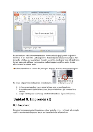 El área de notas será donde añadiremos las anotaciones de apoyo para la diapositiva
mostrada en ese momento. Cada diapositiva dispone de unas anotaciones propias. Para
incluirlas sólo hay que hacer clic en el cuadro y escribir. Desde esta vista sólo podremos
incluir texto, más adelante veremos cómo incluir imágenes, gráficos u otro tipo de
elementos en la zona de notas.

  Podemos modificar el tamaño del panel para disponer de más o menos espacio para




las notas, así podremos trabajar más cómodamente.

   1. Lo haremos situando el cursor sobre la línea superior que lo delimita.
   2. Tomará forma de flecha bidireccional, lo que nos indicará que estamos bien
      situados.
   3. Luego, sólo hay que hacer clic y arrastrar la línea hasta la posición deseada.


Unidad 8. Impresión (I)
8.1. Imprimir
Para imprimir una presentación podemos pulsar las teclas CTRL+P o bien ir a la pestaña
Archivo y seleccionar Imprimir. Verás una pantalla similar a la siguiente.
 