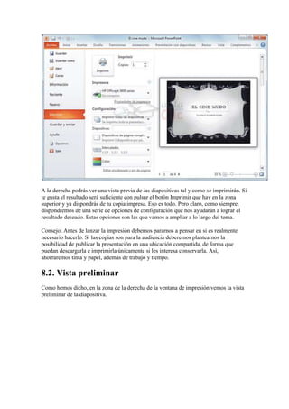 A la derecha podrás ver una vista previa de las diapositivas tal y como se imprimirán. Si
te gusta el resultado será suficiente con pulsar el botón Imprimir que hay en la zona
superior y ya dispondrás de tu copia impresa. Eso es todo. Pero claro, como siempre,
dispondremos de una serie de opciones de configuración que nos ayudarán a lograr el
resultado deseado. Estas opciones son las que vamos a ampliar a lo largo del tema.

Consejo: Antes de lanzar la impresión debemos pararnos a pensar en si es realmente
necesario hacerlo. Si las copias son para la audiencia deberemos plantearnos la
posibilidad de publicar la presentación en una ubicación compartida, de forma que
puedan descargarla e imprimirla únicamente si les interesa conservarla. Así,
ahorraremos tinta y papel, además de trabajo y tiempo.

8.2. Vista preliminar
Como hemos dicho, en la zona de la derecha de la ventana de impresión vemos la vista
preliminar de la diapositiva.
 