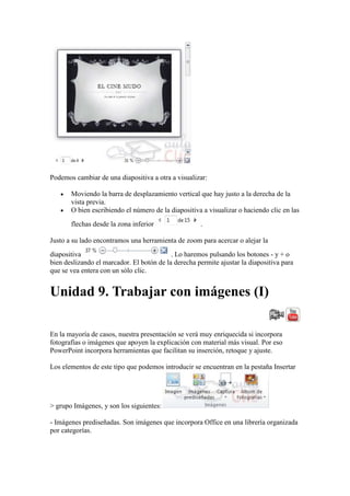 Podemos cambiar de una diapositiva a otra a visualizar:

       Moviendo la barra de desplazamiento vertical que hay justo a la derecha de la
       vista previa.
       O bien escribiendo el número de la diapositiva a visualizar o haciendo clic en las
       flechas desde la zona inferior                .

Justo a su lado encontramos una herramienta de zoom para acercar o alejar la
diapositiva                                . Lo haremos pulsando los botones - y + o
bien deslizando el marcador. El botón de la derecha permite ajustar la diapositiva para
que se vea entera con un sólo clic.


Unidad 9. Trabajar con imágenes (I)

En la mayoría de casos, nuestra presentación se verá muy enriquecida si incorpora
fotografías o imágenes que apoyen la explicación con material más visual. Por eso
PowerPoint incorpora herramientas que facilitan su inserción, retoque y ajuste.

Los elementos de este tipo que podemos introducir se encuentran en la pestaña Insertar




> grupo Imágenes, y son los siguientes:

- Imágenes prediseñadas. Son imágenes que incorpora Office en una librería organizada
por categorías.
 