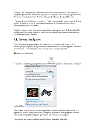- Imagen. Son imágenes que están almacenadas en nuestro ordenador. Normalmente
fotografías procedentes de cámaras digitales, de Internet, o creadas con programas como
Photoshop, Gimp, Fireworks, PaintShopPro, etc. Suelen ser de tipo JPG o GIF.

- Captura. Se trata de imágenes que genera PowerPoint automáticamente a partir de una
captura de pantalla, es decir, que representan ventanas o elementos que se están
mostrando en nuestro ordenador.

También veremos cómo crear una presentación a partir de una serie de fotografías. De
esta forma podremos agruparlas en un Álbum de fotografías que podremos compartir
fácilmente a través de internet.

9.1. Insertar imágenes
Como hemos dicho, podremos incluir imágenes en la presentación desde la ficha
Insertar, grupo Imágenes. Aunque también podríamos hacerlo desde el propio diseño de
la diapositiva, si éste tiene una zona dedicada a este tipo de contenido.

  Imágenes prediseñadas.




Si hacemos clic en Imágenes prediseñadas                aparece el panel lateral Imágenes




prediseñadas.

En el cuadro Buscar introduciremos las palabras que describan lo que buscamos, si lo
dejamos en blanco, aparecerán todas la imágenes disponibles. Por ejemplo al escribir
motocicleta aparecen la imágenes que tengan relación con ese concepto.

Para insertar una imagen en la presentación basta hacer clic sobre ella.
 