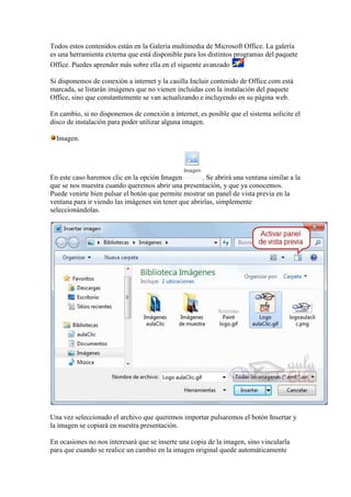 Todos estos contenidos están en la Galería multimedia de Microsoft Office. La galería
es una herramienta externa que está disponible para los distintos programas del paquete
Office. Puedes aprender más sobre ella en el siguente avanzado

Si disponemos de conexión a internet y la casilla Incluir contenido de Office.com está
marcada, se listarán imágenes que no vienen incluidas con la instalación del paquete
Office, sino que constantemente se van actualizando e incluyendo en su página web.

En cambio, si no disponemos de conexión a internet, es posible que el sistema solicite el
disco de instalación para poder utilizar alguna imagen.

  Imagen.




En este caso haremos clic en la opción Imagen         . Se abrirá una ventana similar a la
que se nos muestra cuando queremos abrir una presentación, y que ya conocemos.
Puede venirte bien pulsar el botón que permite mostrar un panel de vista previa en la
ventana para ir viendo las imágenes sin tener que abrirlas, simplemente
seleccionándolas.




Una vez seleccionado el archivo que queremos importar pulsaremos el botón Insertar y
la imagen se copiará en nuestra presentación.

En ocasiones no nos interesará que se inserte una copia de la imagen, sino vincularla
para que cuando se realice un cambio en la imagen original quede automáticamente
 