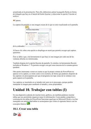 actualizada en la presentación. Para ello, deberemos pulsar la pequeña flecha en forma
de triángulo que hay en el lateral del botón Insertar y seleccionar la opción Vincular al
archivo.

  Captura.

La captura de pantalla es una imagen exacta de lo que se está visualizando en la pantalla




de tu ordenador.

Al hacer clic sobre esta opción se despliega un menú que permite escoger qué captura
queremos.

Ésto se debe a que, esta herramienta lo que hace es una imagen por cada una de las
ventanas abiertas no minimizadas.

También dispone de la opción Recorte de pantalla. Es similar a la herramienta Recorte
incluida en Windows 7. Te permite escoger con qué zona concreta de la ventana quieres
quedarte.

Otro punto interesante a tener en cuenta es que la propia ventana de PowerPoint no
aparece en la captura, se omite como si no existiera, de forma que podemos disponer de
las capturas sin preocuparnos por que el programa nos tape zonas de la ventana o nos
quite espacio en la pantalla.

Las capturas se insertarán en su tamaño real, pero no te preocupes, porque podrás
manipular la imagen para cambiarle el tamaño y otras propiedades.


Unidad 10. Trabajar con tablas (I)
En una diapositiva además de insertar texto, gráficos, etc también podemos insertar
tablas que nos permitirán organizar mejor la información. Como podrás comprobar a
continuación las tablas de PowerPoint funcionan igual que en Microsoft Word, si no has
manejado con anterioridad tablas te aconsejamos que visites el siguiente básico con los
conceptos básicos      .

10.1. Crear una tabla
 