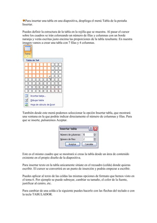 Para insertar una tabla en una diapositiva, despliega el menú Tabla de la pestaña
Insertar.

Puedes definir la estructura de la tabla en la rejilla que se muestra. Al pasar el cursor
sobre los cuadros se irán coloreando un número de filas y columnas con un borde
naranja y verás escritas justo encima las proporciones de la tabla resultante. En nuestra
imagen vamos a crear una tabla con 7 filas y 4 columnas.




También desde este menú podemos seleccionar la opción Insertar tabla, que mostrará
una ventana en la que podrás indicar directamente el número de columnas y filas. Para
que se inserte, pulsaremos Aceptar.




Este es el mismo cuadro que se mostrará si creas la tabla desde un área de contenido
existente en el propio diseño de la diapositiva.

Para insertar texto en la tabla unicamente sitúate en el recuadro (celda) donde quieras
escribir. El cursor se convertirá en un punto de inserción y podrás empezar a escribir.

Puedes aplicar al texto de las celdas las mismas opciones de formato que hemos visto en
el tema 6. Por ejemplo se puede subrayar, cambiar su tamaño, el color de la fuente,
justificar al centro, etc.

Para cambiar de una celda a la siguiente puedes hacerlo con las flechas del teclado o con
la tecla TABULADOR.
 
