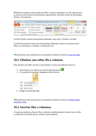 Mientras tengamos seleccionada una tabla o estemos trabajando con ella, aparecerá en
la cinta una nueva barra de herramientas especializada. Esta barra consta de las pestañas
Diseño y Presentación.




La ficha Diseño contiene herramientas dedicadas a dar estilo y formato a la tabla.

La ficha Presentación muestra las herramientas dedicadas a alterar la estructura de la
tabla y sus elementos: su tamaño, su alineación, etc.



  Para practicar estas operaciones te aconsejamos realizar el ejercicio Crear una tabla

10.2. Eliminar una tabla, fila o columna
Para eliminar una tabla, una fila o una columna, lo único que debemos hacer es:

   1. Seleccionarla. Si no sabes cómo visita el siguiente básico   .
   2. En la pestaña Presentación, desplegar el menú Eliminar.




   3. Escoger la opción adecuada.




  Para practicar estas operaciones te aconsejamos realizar el ejercicio Eliminar tablas,
columnas o filas

10.3. Insertar filas o columnas
Al igual que podemos eliminar filas y columnas también podemos insertar nuevas filas
o columnas en una tabla que ya existente, para ampliarla.
 