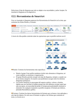 Selecciona el tipo de diagrama que más se adapte a tus necesidades y pulsa Aceptar. Se
insertará el diagrama en la diapositiva.

12.2. Herramientas de SmartArt
Una vez insertado el diagrama aparecen las Herramientas de SmartArt en la cinta, que
contienen las fichas Diseño y Formato:




A través de ellas podrás controlar todas las operaciones que es posible realizar con él.




  Diseño: Contiene las herramientas más específicas.

       Desde el grupo Crear gráfico podemos incluir más elementos al diagrama, así
       como cambiar su estructura y organización.
       El grupo Diseños permite escoger otro tipo de diagrama, siempre y cuando sea
       de la misma categoría. En nuestro caso podríamos escoger entre los distintos
       diagramas jerárquicos.
       Los Estilos SmartArt se preocupan del aspecto estético: colores y diseños
       rápidos que nos facilitan el trabajo porque tan sólo debemos escoger aquel que
       más nos guste, sin necesidad de perder el tiempo personalizándolo elemento a
       elemento. En cualquier momento es posible recuperar el formato por defecto,
       pulsando Reestablecer gráfico.

  Formato: Contiene las típicas herramientas de formato que ya hemos visto aplicadas a
otro tipo de objetos. En este caso el formato se aplica a las formas que contienen al
texto, y al texto en sí.
 
