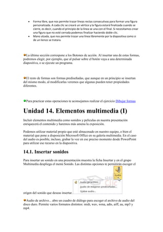Forma libre, que nos permite trazar líneas rectas consecutivas para formar una figura
       personalizada. A cada clic se creará un vértice y la figura estará finalizada cuando se
       cierre, es decir, cuando el principio de la línea se una con el final. Si necesitamos crear
       una figura que no esté cerrada podemos finalizar haciendo doble clic.
       Mano alzada, que nos permite trazar una línea libremente por la diapositiva como si
       de un lienzo se tratara.




  La última sección correspone a los Botones de acción. Al insertar una de estas formas,
podremos elegir, por ejemplo, que al pulsar sobre el botón vaya a una determinada
diapositiva, o se ejecute un programa.



  El resto de formas son formas prediseñadas, que aunque en un principio se insertan
del mismo modo, al modificarlas veremos que algunas pueden tener propiedades
diferentes.



  Para practicar estas operaciones te aconsejamos realizar el ejercicio Dibujar formas


Unidad 14. Elementos multimedia (I)
Incluir elementos multimedia como sonidos y películas en nuestra presentación
enriquecerá el contenido y haremos más amena la exposición.

Podemos utilizar material propio que esté almacenado en nuestro equipo, o bien el
material que pone a disposición Microsoft Office en su galería multimedia. En el caso
del audio es posible, incluso, grabar la voz en ese preciso momento desde PowerPoint
para utilizar ese recurso en la diapositiva.

14.1. Insertar sonidos
Para insertar un sonido en una presentación muestra la ficha Insertar y en el grupo
Multimedia despliega el menú Sonido. Las distintas opciones te permitirán escoger el




origen del sonido que deseas insertar.

  Audio de archivo... abre un cuadro de diálogo para escoger el archivo de audio del
disco duro. Permite varios formatos distintos: midi, wav, wma, adts, aiff, au, mp3 y
mp4.
 
