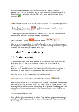 las distintas opciones y localizando las herramientas a la vez que sigues las
explicaciones. Para ello obviamente deberás mantener visibles ambas ventanas, la de
PowerPoint y la explicación del curso. Si no sabes cómo hacerlo, visita el básico
siguiente.



  Para cerrar PowerPoint 2010, puedes utilizar cualquiera de las siguientes operaciones:

- Hacer clic en el botón cerrar      , este botón se encuentra situado en la parte
superior derecha de la ventana de PowerPoint.

- También puedes pulsar la combinación de teclas ALT+F4, con esta combinación de
teclas cerrarás la ventana que tengas activa en ese momento.


- Hacer clic sobre el menú           y elegir la opción                        .

Si al cerrar no hemos guardado los cambios efectuados en la presentación, un mensaje
nos preguntará si queremos guardarlos o no. Deberemos decidir y seleccionar la opción
adecuada para que el programa prosiga con el cierre.


Unidad 2. Las vistas (I)
2.1. Cambiar de vista
Antes de empezar a explicar cómo personalizar una presentación es importante saber
cómo manejarnos en los distintos tipos de vistas que nos ofrece PowerPoint.

El saber manejar los tipos de vistas es muy importante ya que nos va a permitir tener
tanto una visión particular de cada una de las diapositivas como una visión global de
todas ellas, así como reproducir la presentación para ver el resultado al final.

Podemos cambiar de una vista a otra de dos formas distintas.

  Desde los accesos directos de la zona inferior de la ventana.

Donde encontraremos las cuatro vistas pricipales (Normal, Clasificador, Vista lectura y
Presentación) que nos permitirán modificar el diseño, echar un vistazo general a todas
ellas, abrirlas en pantalla completa para leerlas o ver la presentación tal y como se verá
cuando la proyectemos en nuestra exposición. Durante el tema iremos viéndolas con
detalle.

  Desde las opciones de la cinta.

Casi todas las vistas se encuentran en la ficha Vista. Aquí encontramos algunas vistas
más además de las que ya aparecían en la barra inferior, como la Página de notas o las
Vistas patrón.
 