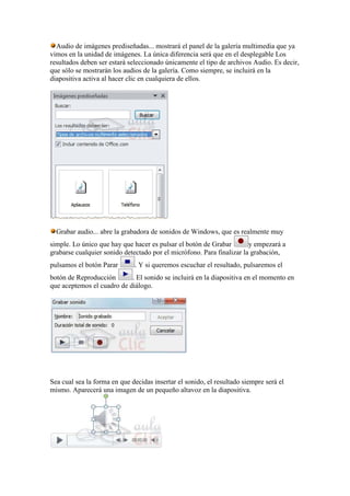 Audio de imágenes prediseñadas... mostrará el panel de la galería multimedia que ya
vimos en la unidad de imágenes. La única diferencia será que en el desplegable Los
resultados deben ser estará seleccionado únicamente el tipo de archivos Audio. Es decir,
que sólo se mostrarán los audios de la galería. Como siempre, se incluirá en la
diapositiva activa al hacer clic en cualquiera de ellos.




  Grabar audio... abre la grabadora de sonidos de Windows, que es realmente muy
simple. Lo único que hay que hacer es pulsar el botón de Grabar        y empezará a
grabarse cualquier sonido detectado por el micrófono. Para finalizar la grabación,
pulsamos el botón Parar       . Y si queremos escuchar el resultado, pulsaremos el
botón de Reproducción       . El sonido se incluirá en la diapositiva en el momento en
que aceptemos el cuadro de diálogo.




Sea cual sea la forma en que decidas insertar el sonido, el resultado siempre será el
mismo. Aparecerá una imagen de un pequeño altavoz en la diapositiva.
 