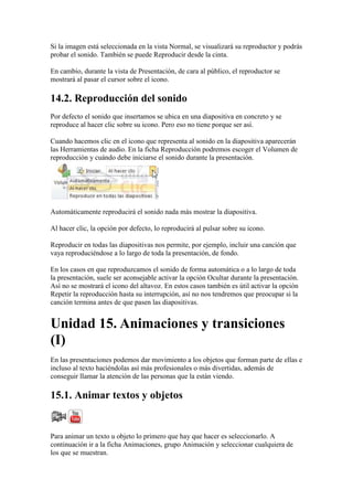 Si la imagen está seleccionada en la vista Normal, se visualizará su reproductor y podrás
probar el sonido. También se puede Reproducir desde la cinta.

En cambio, durante la vista de Presentación, de cara al público, el reproductor se
mostrará al pasar el cursor sobre el icono.

14.2. Reproducción del sonido
Por defecto el sonido que insertamos se ubica en una diapositiva en concreto y se
reproduce al hacer clic sobre su icono. Pero eso no tiene porque ser así.

Cuando hacemos clic en el icono que representa al sonido en la diapositiva aparecerán
las Herramientas de audio. En la ficha Reproducción podremos escoger el Volumen de
reproducción y cuándo debe iniciarse el sonido durante la presentación.




Automáticamente reproducirá el sonido nada más mostrar la diapositiva.

Al hacer clic, la opción por defecto, lo reproducirá al pulsar sobre su icono.

Reproducir en todas las diapositivas nos permite, por ejemplo, incluir una canción que
vaya reproduciéndose a lo largo de toda la presentación, de fondo.

En los casos en que reproduzcamos el sonido de forma automática o a lo largo de toda
la presentación, suele ser aconsejable activar la opción Ocultar durante la presentación.
Así no se mostrará el icono del altavoz. En estos casos también es útil activar la opción
Repetir la reproducción hasta su interrupción, así no nos tendremos que preocupar si la
canción termina antes de que pasen las diapositivas.


Unidad 15. Animaciones y transiciones
(I)
En las presentaciones podemos dar movimiento a los objetos que forman parte de ellas e
incluso al texto haciéndolas así más profesionales o más divertidas, además de
conseguir llamar la atención de las personas que la están viendo.

15.1. Animar textos y objetos


Para animar un texto u objeto lo primero que hay que hacer es seleccionarlo. A
continuación ir a la ficha Animaciones, grupo Animación y seleccionar cualquiera de
los que se muestran.
 
