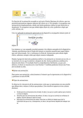 En función de la animación escogida se activará el botón Opciones de efectos, que nos
permitirá personalizar algunos aspectos del efecto en sí. Por ejemplo, si escogemos una
animación de desplazamiento, desde este botón podremos indicar en qué dirección se
desplazará. Si escogemos una que añada algún objeto de color, podremos elegir qué
color utilizar, etc.

Una vez aplicada la animación apreciarás en la diapositiva un pequeño número junto al




objeto.

Los números se van asignado correlativamente a los objetos animados de la diapositiva.
Además, percibiremos que el fondo del número se muestra amarillo para aquel objeto
que esté seleccionado. Así, si utilizamos la ficha de Animaciones para alterar algún
efecto, sabremos siempre sobre qué objeto estamos trabajando.

Desde el grupo de intervalos podremos definir si la animación se iniciará con un clic, si
se iniciará a la vez que la anterior o después de ella. Incluso podremos establecer la
duración del efecto. El resultado final lo comprobaremos fácilmente, ya que, por
defecto, el efecto se muestra en la vista Normal. Y también podremos forzar una Vista
previa desde la cinta.

  Quitar una animación.

Para quitar una animación, seleccionamos el número que la reprensenta en la diapositiva
y pulsamos la tecla SUPR.

  Tipos de animaciones.

Si observas la vista previa de las animaciones verás que se representan con una estrella
que dibuja más o menos el efecto que produce. Esta estrella se aprecia en tres colores
distintos:

          Verde para las animaciones de entrada. Es decir, las que se suelen aplicar para mostrar
          o iniciar el objeto.
          Amarillo para las animaciones de énfasis. Es decir, las que se centran en enfatizar el
          objeto, hacerlo destacar sobre el resto.
          Rojo para las animaciones de salida. Éstas dan un efecto al objeto para dar la
          impresión de que se va, o desaparece, es decir, de que hemos dejado de trabajar con
          él.
 
