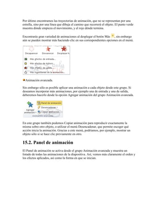 Por último encontramos las trayectorias de animación, que no se representan por una
estrella, sino por una línea que dibuja el camino que recorrerá el objeto. El punto verde
muestra dónde empieza el movimiento, y el rojo dónde termina.

Encontrarás gran variedad de animaciones al desplegar el botón Más , sin embargo
aún se pueden mostrar más haciendo clic en sus correspondientes opciones en el menú.




  Animación avanzada.

Sin embargo sólo es posible aplicar una animación a cada objeto desde este grupo. Si
deseamos incorporar más animaciones, por ejemplo una de entrada y una de salida,
deberemos hacerlo desde la opción Agregar animación del grupo Animación avanzada.




En este grupo también podemos Copiar animación para reproducir exactamente la
misma sobre otro objeto, o utilizar el menú Desencadenar, que permite escoger qué
acción inicia la animación. Gracias a este menú, podríamos, por ejemplo, mostrar un
objeto sólo si se hace clic previamente en otro.

15.2. Panel de animación
El Panel de animación se activa desde el grupo Animación avanzada y muestra un
listado de todas las animaciones de la diapositiva. Así, vemos más claramente el orden y
los efectos aplicados, así como la forma en que se inician.
 