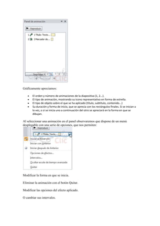 Gráficamente apreciamos:

       El orden y número de animaciones de la diapositiva (1, 2...).
       El tipo de animación, mostrando su icono representativo en forma de estrella.
       El tipo de objeto sobre el que se ha aplicado (título, subtítulo, contenido...)
       Su duración y forma de inicio, que se aprecia con los rectángulos finales. Si se inician a
       la vez, o si se inicia uno a continuación del otro se apreciará en la forma en que se
       dibujan.

Al seleccionar una animación en el panel observaremos que dispone de un menú
desplegable con una serie de opciones, que nos permiten:




Modificar la forma en que se inicia.

Eliminar la animación con el botón Quitar.

Modificar las opciones del efecto aplicado.

O cambiar sus intervalos.
 