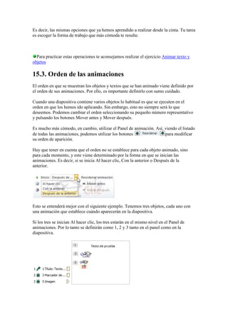 Es decir, las mismas opciones que ya hemos aprendido a realizar desde la cinta. Tu tarea
es escoger la forma de trabajo que más cómoda te resulte.



  Para practicar estas operaciones te aconsejamos realizar el ejercicio Animar texto y
objetos

15.3. Orden de las animaciones
El orden en que se muestran los objetos y textos que se han animado viene definido por
el orden de sus animaciones. Por ello, es importante definirlo con sumo cuidado.

Cuando una diapositiva contiene varios objetos lo habitual es que se ejecuten en el
orden en que los hemos ido aplicando. Sin embargo, esto no siempre será lo que
deseemos. Podemos cambiar el orden seleccionando su pequeño número representativo
y pulsando los botones Mover antes y Mover después.

Es mucho más cómodo, en cambio, utilizar el Panel de animación. Así, viendo el listado
de todas las animaciones, podemos utilizar los botones               para modificar
su orden de aparición.

Hay que tener en cuenta que el orden no se establece para cada objeto animado, sino
para cada momento, y este viene determinado por la forma en que se inician las
animaciones. Es decir, si se inicia Al hacer clic, Con la anterior o Después de la
anterior.




Esto se entenderá mejor con el siguiente ejemplo. Tenemos tres objetos, cada uno con
una animación que establece cuándo aparecerán en la diapositiva.

Si los tres se inician Al hacer clic, los tres estarán en el mismo nivel en el Panel de
animaciones. Por lo tanto se definirán como 1, 2 y 3 tanto en el panel como en la
diapositiva.
 