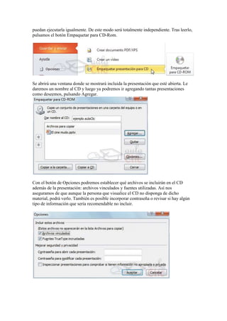 puedan ejecutarla igualmente. De este modo será totalmente independiente. Tras leerlo,
pulsamos el botón Empaquetar para CD-Rom.




Se abrirá una ventana donde se mostrará incluida la presentación que esté abierta. Le
daremos un nombre al CD y luego ya podremos ir agregando tantas presentaciones
como deseemos, pulsando Agregar.




Con el botón de Opciones podremos establecer qué archivos se incluirán en el CD
además de la presentación: archivos vinculados y fuentes utilizadas. Así nos
aseguramos de que aunque la persona que visualice el CD no disponga de dicho
material, podrá verlo. También es posible incorporar contraseña o revisar si hay algún
tipo de información que sería recomendable no incluir.
 