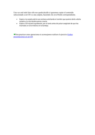 Una vez esté todo listo sólo nos queda decidir si queremos copiar el contenido
seleccionado a un CD o a una carpeta, haciendo clic en el botón correspondiente.

       Copiar a la carpeta abrirá una ventana solicitando el nombre que quieres darle a dicha
       carpeta y la ruta donde quieres crearla.
       Copiar a CD iniciará la grabación, por lo tanto antes de pulsar asegúrate de que has
       insertado un CD en blanco en la bandeja.




  Para practicar estas operaciones te aconsejamos realizar el ejercicio Grabar
presentaciones en un CD.
 