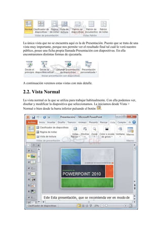 La única vista que no se encuentra aquí es la de Presentación. Puesto que se trata de una
vista muy importante, porque nos permite ver el resultado final tal cuál lo verá nuestro
público, posee una ficha propia llamada Presentación con diapositivas. En ella
encontraremos distintas formas de ejecutarla.




A continuación veremos estas vistas con más detalle.

2.2. Vista Normal
La vista normal es la que se utiliza para trabajar habitualmente. Con ella podemos ver,
diseñar y modificar la diapositiva que seleccionamos. La iniciamos desde Vista >
Normal o bien desde la barra inferior pulsando el botón      .
 