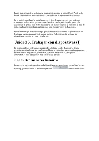 Puesto que se trata de la vista que se muestra inicialmente al iniciar PowerPoint, ya la
hemos comentado en la unidad anterior. Sin embargo, la repasaremos brevemente.

En la parte izquierda de la pantalla aparece el área de esquema en el cual podemos
seleccionar la diapositiva que queremos visualizar y en la parte derecha aparece la
diapositiva en grande para poder modificarla. En la parte inferior se encuentra el área de
notas en el cual se introducen aclaraciones para el orador sobre la diapositiva.

Esta es la vista que más utilizarás ya que desde ella modificaremos la presentación. Es
la vista de trabajo, por decirlo de alguna manera. Podemos insertar texto en las
diapositivas, cambiar su color y diseño, etc.


Unidad 3. Trabajar con diapositivas (I)
En esta unidad nos centraremos en aprender a trabajar con las diapositivas de una
presentación, sin adentrarnos en cómo modificar su contenido. Veremos cómo podemos
insertar nuevas diapositivas, eliminarlas, copiarlas o moverlas. Como podrás
comprobar, se trata de acciones muy sencillas de realizar.

3.1. Insertar una nueva diapositiva
Para apreciar mejor cómo se inserta la diapositiva te recomendamos que utilices la vista
normal y que selecciones la pestaña diapositiva                      del área de esquema.
 