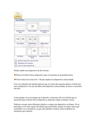 Puedes añadir una diapositiva de dos formas:

  Pulsa en el botón Nueva diapositiva que se encuentra en la pestaña Inicio.

  O bien utiliza las teclas Ctrl + M para duplicar la diapositiva seleccionada.

Una vez realizado esto podrás apreciar que en el área de esquema aparece al final una
nueva diapositiva. En caso de haber una diapositiva seleccionada, la nueva se insertará
tras ella.



Como puedes ver en la imagen de la derecha, si hacemos clic en la flecha que se
encuentra bajo el botón Nueva diapositiva, podremos elegir su diseño o tema.

Podemos escoger entre diferentes diseños, o cargar una diapositiva en blanco. No te
preocupes si no estás seguro del diseño que necesitarás, porque no tienes claros qué
contenidos vas a incorporar, ya que más adelante veremos cómo modificar los
elementos que contiene.
 
