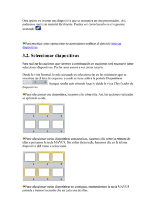 Otra opción es insertar una diapositiva que se encuentra en otra presentación. Así,
podremos reutilizar material fácilmente. Puedes ver cómo hacerlo en el siguiente
avanzado      .



  Para practicar estas operaciones te aconsejamos realizar el ejercicio Insertar
diapositivas

3.2. Seleccionar diapositivas
Para realizar las acciones que veremos a continuación en ocasiones será necesario saber
seleccionar diapositivas. Por lo tanto vamos a ver cómo hacerlo.

Desde la vista Normal, lo más adecuado es seleccionarlas en las miniaturas que se
muestran en el área de esquema, cuando se tiene activa la pestaña Diapositivas
                    . Aunque resulta más cómodo hacerlo desde la vista Clasificador de
diapositivas.

  Para seleccionar una diapositiva, hacemos clic sobre ella. Así, las acciones realizadas
se aplicarán a esta.




   Para seleccionar varias diapositivas consecutivas, hacemos clic sobre la primera de
ellas y pulsamos la tecla MAYÚS. Sin soltar dicha tecla, hacemos clic en la última
diapositiva del tramo a seleccionar.




  Para seleccionar varias diapositivas no contiguas, mantendremos la tecla MAYÚS
pulsada e iremos haciendo clic en cada una de ellas.
 