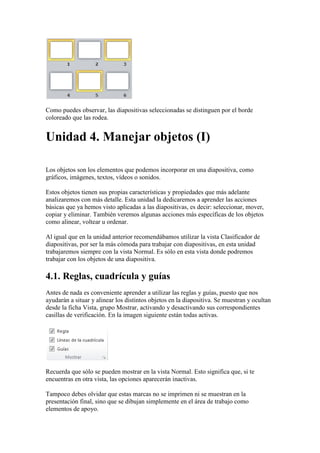 Como puedes observar, las diapositivas seleccionadas se distinguen por el borde
coloreado que las rodea.


Unidad 4. Manejar objetos (I)

Los objetos son los elementos que podemos incorporar en una diapositiva, como
gráficos, imágenes, textos, vídeos o sonidos.

Estos objetos tienen sus propias características y propiedades que más adelante
analizaremos con más detalle. Esta unidad la dedicaremos a aprender las acciones
básicas que ya hemos visto aplicadas a las diapositivas, es decir: seleccionar, mover,
copiar y eliminar. También veremos algunas acciones más específicas de los objetos
como alinear, voltear u ordenar.

Al igual que en la unidad anterior recomendábamos utilizar la vista Clasificador de
diapositivas, por ser la más cómoda para trabajar con diapositivas, en esta unidad
trabajaremos siempre con la vista Normal. Es sólo en esta vista donde podremos
trabajar con los objetos de una diapositiva.

4.1. Reglas, cuadrícula y guías
Antes de nada es conveniente aprender a utilizar las reglas y guías, puesto que nos
ayudarán a situar y alinear los distintos objetos en la diapositiva. Se muestran y ocultan
desde la ficha Vista, grupo Mostrar, activando y desactivando sus correspondientes
casillas de verificación. En la imagen siguiente están todas activas.




Recuerda que sólo se pueden mostrar en la vista Normal. Esto significa que, si te
encuentras en otra vista, las opciones aparecerán inactivas.

Tampoco debes olvidar que estas marcas no se imprimen ni se muestran en la
presentación final, sino que se dibujan simplemente en el área de trabajo como
elementos de apoyo.
 