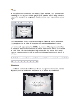 Reglas

Al activar las reglas se mostrarán dos: una vertical a la izquierda y otra horizontal en la
zona superior. Nos permiten conocer la posición de cualquier objeto, ya que al situar el
cursor sobre la diapositiva, una pequeña línea discontínua marca su posición en ambas
reglas.




En la imagen hemos situado el cursor donde empieza el título de nuestra presentación.
De ese modo vemos las líneas en la regla que nos dan las coordenadas del mismo.

Los valores de la regla siempre van del 12 al 12, situando el 0 en el punto central. Ten
en cuenta que la precisión de los valores de la regla dependerá del espacio de la ventana
de PowerPoint. Si se encuentra maximizada, se mostrarán más valores, si en cambio
ocupa un pequeño espacio se verán las mediciones más espaciadas, como se aprecia en
la imagen.




  Cuadrícula

La cuadrícula está formada por líneas que dividen la diapositiva en secciones, creando
pequeños cuadrados que facilitan la alineación de los objetos en la diapositiva.
 