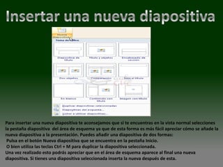 Para insertar una nueva diapositiva te aconsejamos que si te encuentras en la vista normal selecciones
la pestaña diapositiva del área de esquema ya que de esta forma es más fácil apreciar cómo se añade la
nueva diapositiva a la presentación. Puedes añadir una diapositiva de dos formas:
 Pulsa en el botón Nueva diapositiva que se encuentra en la pestaña Inicio.
 O bien utiliza las teclas Ctrl + M para duplicar la diapositiva seleccionada.
Una vez realizado esto podrás apreciar que en el área de esquema aparece al final una nueva
diapositiva. Si tienes una diapositiva seleccionada inserta la nueva después de esta.
 