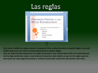 Para hacer visibles las reglas vamos a la pestaña Vista y seleccionamos la opción Regla, si ya está
visible aparecerá una marca al lado izquierdo de la opción Regla.
Una vez seleccionada aparecerá una regla horizontal y otra vertical pero sólo en la vista Normal.
Con la regla podremos saber a qué distancia situamos cada objeto ya que en las reglas aparece
una marca en cada regla (horizontal y vertical) mostrando la posición del puntero del ratón.
 