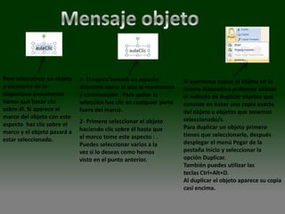 Para seleccionar un objeto   1- El marco tomará un aspecto           Si queremos copiar el objeto en la
o elemento de la             diferente como el que te mostramos      misma diapositiva podemos utilizar
diapositiva únicamente       a continuación . Para quitar la         el método de duplicar objetos que
tienes que hacer clic        selección haz clic en cualquier parte   consiste en hacer una copia exacta
sobre él. Si aparece el      fuera del marco.                        del objeto u objetos que tenemos
marco del objeto con este                                            seleccionado/s.
aspecto haz clic sobre el    2- Primero seleccionar el objeto
                             haciendo clic sobre él hasta que        Para duplicar un objeto primero
marco y el objeto pasará a                                           tienes que seleccionarlo, después
estar seleccionado.          el marco tome este aspecto : .
                             Puedes seleccionar varios a la          desplegar el menú Pegar de la
                             vez si lo deseas como hemos             pestaña Inicio y seleccionar la
                             visto en el punto anterior.             opción Duplicar.
                                                                     También puedes utilizar las
                                                                     teclas Ctrl+Alt+D.
                                                                     Al duplicar el objeto aparece su copia
                                                                     casi encima.
 