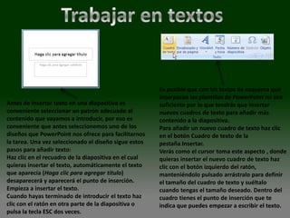 Es posible que con los textos de esquema que
                                                       incorporan las plantillas de PowerPoint no sea
Antes de insertar texto en una diapositiva es          suficiente por lo que tendrás que insertar
conveniente seleccionar un patrón adecuado al          nuevos cuadros de texto para añadir más
contenido que vayamos a introducir, por eso es         contenido a la diapositiva.
conveniente que antes seleccionemos uno de los         Para añadir un nuevo cuadro de texto haz clic
diseños que PowerPoint nos ofrece para facilitarnos    en el botón Cuadro de texto de la
la tarea. Una vez seleccionado el diseño sigue estos   pestaña Insertar.
pasos para añadir texto:                               Verás como el cursor toma este aspecto , donde
Haz clic en el recuadro de la diapositiva en el cual   quieras insertar el nuevo cuadro de texto haz
quieras insertar el texto, automáticamente el texto    clic con el botón izquierdo del ratón,
que aparecía (Haga clic para agregar titulo)           manteniéndolo pulsado arrástralo para definir
desaparecerá y aparecerá el punto de inserción.        el tamaño del cuadro de texto y suéltalo
Empieza a insertar el texto.                           cuando tengas el tamaño deseado. Dentro del
Cuando hayas terminado de introducir el texto haz      cuadro tienes el punto de inserción que te
clic con el ratón en otra parte de la diapositiva o    indica que puedes empezar a escribir el texto.
pulsa la tecla ESC dos veces.
 