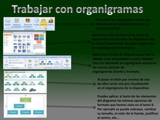 Para crear un organigrama tienes que
  seleccionar de la pestaña Insertar la
  opción SmartArt.
Aparecerá una ventana como la que te
mostramos con los tipos de diagramas que
te ofrece PowerPoint. Nosotros elegiremos
un organigrama de Jerarquía.
Selecciona el tipo de diagrama que más se
adapte a tus necesidades y pulsa Aceptar.
Una vez insertado el organigrama aparecen
las nuevas pestaás de
organigramas Diseño y Formato.

   Al pasar el ratón por encima de uno
   de ellos verás una pre visualización
   en el organigrama de la diapositiva.

   Puedes aplicar al texto de las elementos
   del diagrama las mismas opciones de
   formato que hemos visto en el tema 9.
   Por ejemplo se puede subrayar, cambiar
   su tamaño, el color de la fuente, justificar
   al centro, etc...
 