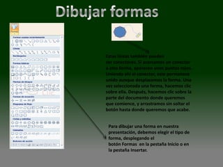 Estas líneas también pueden
ser conectores. Si acercamos un conector
a otra forma, aparecen unos puntos rojos.
Uniendo ahí el conector, este permanece
unido aunque desplacemos la forma. Una
vez seleccionada una forma, hacemos clic
sobre ella. Después, hacemos clic sobre la
parte del documento donde queremos
que comience, y arrastramos sin soltar el
botón hasta donde queremos que acabe.


 Para dibujar una forma en nuestra
 presentación, debemos elegir el tipo de
 forma, desplegando el
 botón Formas en la pestaña Inicio o en
 la pestaña Insertar.
 