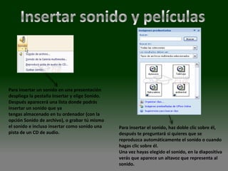 Para insertar un sonido en una presentación
despliega la pestaña Insertar y elige Sonido.
Después aparecerá una lista donde podrás
insertar un sonido que ya
tengas almacenado en tu ordenador (con la
opción Sonido de archivo), o grabar tú mismo
el sonido e incluso insertar como sonido una    Para insertar el sonido, haz doble clic sobre él,
pista de un CD de audio.                        después te preguntará si quieres que se
                                                reproduzca automáticamente el sonido o cuando
                                                hagas clic sobre él.
                                                Una vez hayas elegido el sonido, en la diapositiva
                                                verás que aparece un altavoz que representa al
                                                sonido.
 