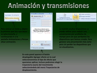 Para animar un texto u objeto                                 La función ocultar diapositivas se
lo primero que hay que hacer                                  puede utilizar para reducir una
es seleccionarlo, a                                           presentación por problema de
continuación ir a la                                          tiempo pero sin que perdamos las
pestaña Animaciones y Person                                  diapositivas que hemos creado. Para
alizar animación.                                             generar una presentación más corta
                                                              pero sin perder las diapositivas que
                                                              no visualizamos.


                      En este panel aparece el botón
                      desplegable Agregar efecto en la cual
                      seleccionaremos el tipo de efecto que
                      queramos aplicar, incluso podremos elegir la
                      trayectoria exacta del movimiento
                      seleccionándola del menú Trayectorias de
                      desplazamiento.
 