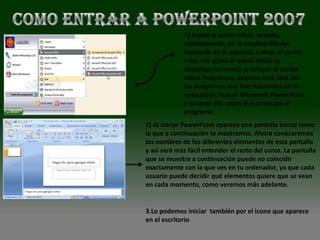 1) Desde el botón Inicio situado,
             normalmente, en la esquina inferior
             izquierda de la pantalla. Coloca el cursor
             y haz clic sobre el botón Inicio se
             despliega un menú; al colocar el cursor
             sobre Programas, aparece otra lista con
             los programas que hay instalados en tu
             ordenador; buscar Microsoft PowerPoint,
             y al hacer clic sobre él e arrancará el
             programa.
2) Al iniciar PowerPoint aparece una pantalla inicial como
la que a continuación te mostramos. Ahora conoceremos
los nombres de los diferentes elementos de esta pantalla
y así será más fácil entender el resto del curso. La pantalla
que se muestra a continuación puede no coincidir
exactamente con la que ves en tu ordenador, ya que cada
usuario puede decidir qué elementos quiere que se vean
en cada momento, como veremos más adelante.


3.Lo podemos iniciar también por el icono que aparece
en el escritorio
 
