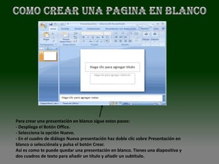 Para crear una presentación en blanco sigue estos pasos:
- Despliega el Botón Office.
- Selecciona la opción Nuevo.
- En el cuadro de diálogo Nueva presentación haz doble clic sobre Presentación en
blanco o selecciónala y pulsa el botón Crear.
Así es como te puede quedar una presentación en blanco. Tienes una diapositiva y
dos cuadros de texto para añadir un título y añadir un subtítulo.
 
