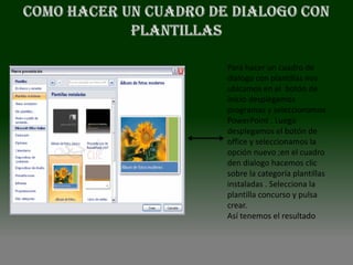 Para hacer un cuadro de
dialogo con plantillas nos
ubicamos en el botón de
inicio desplegamos
programas y seleccionamos
PowerPoint . Luego
desplegamos el botón de
office y seleccionamos la
opción nuevo ;en el cuadro
den dialogo hacemos clic
sobre la categoría plantillas
instaladas . Selecciona la
plantilla concurso y pulsa
crear.
Así tenemos el resultado
 